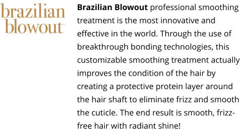 Brazilian Blowout professional smoothing treatment is the most innovative and effective in the world. Through the use of breakthrough bonding technologies, this customizable smoothing treatment actually improves the condition of the hair by creating a protective protein layer around the hair shaft to eliminate frizz and smooth the cuticle. The end result is smooth, frizz-free hair with radiant shine!